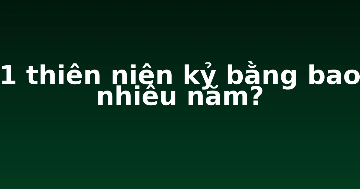 1 thiên niên kỷ bằng bao nhiêu năm?