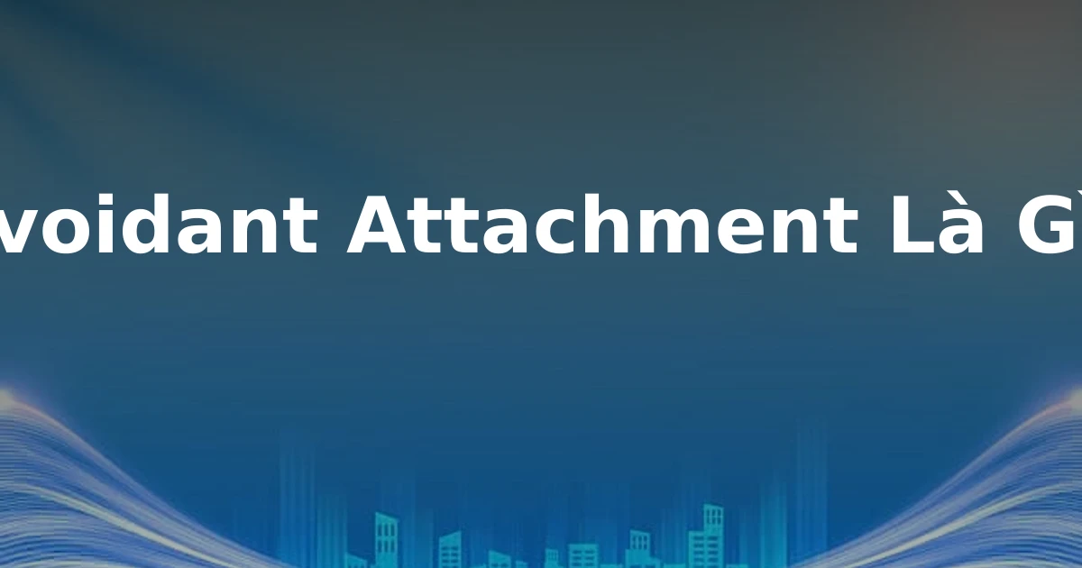 Avoidant Attachment Là Gì?