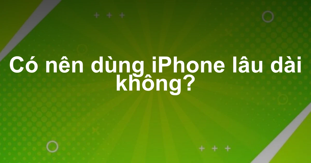 Có nên dùng iPhone lâu dài không?