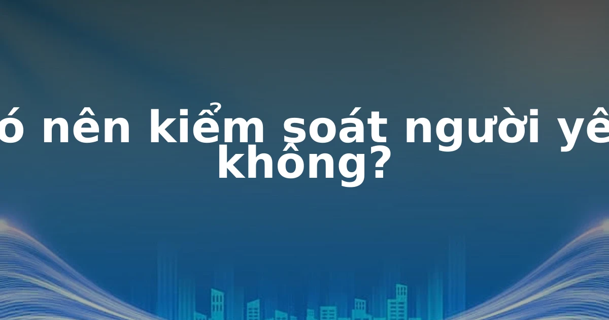 Có nên kiểm soát người yêu không?