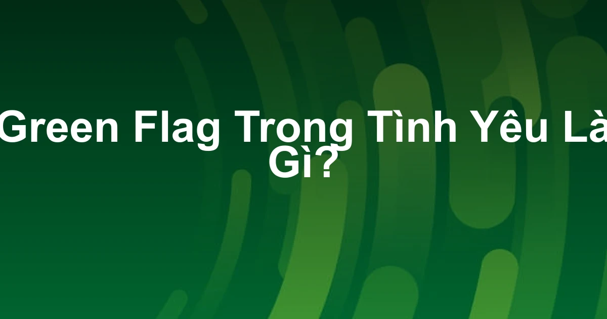 Green Flag Trong Tình Yêu Là Gì?