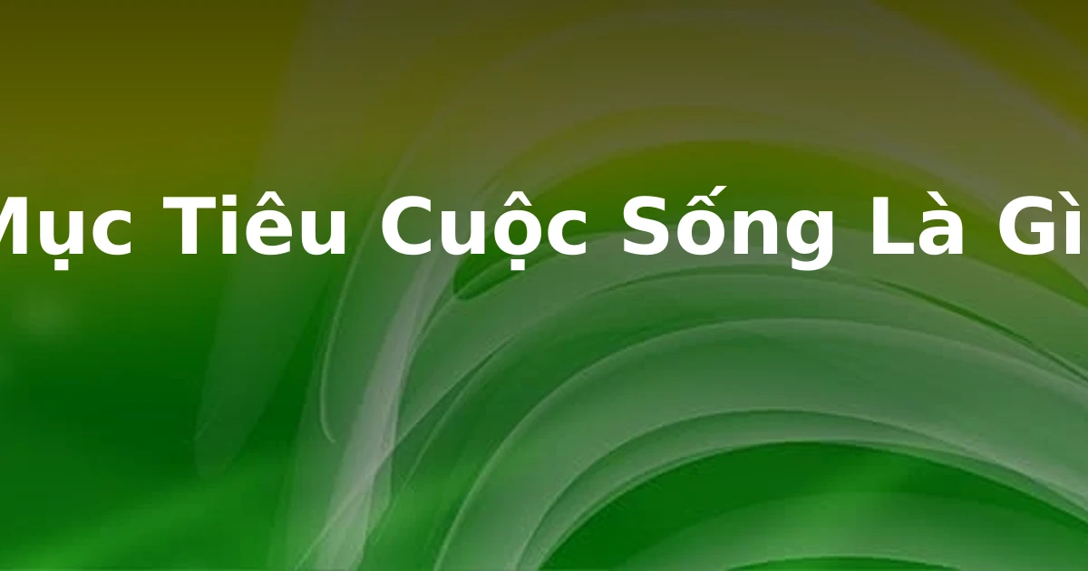Mục Tiêu Cuộc Sống Là Gì?