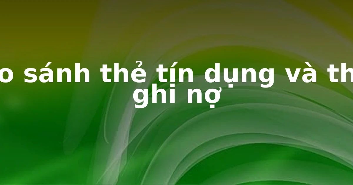 So sánh thẻ tín dụng và thẻ ghi nợ