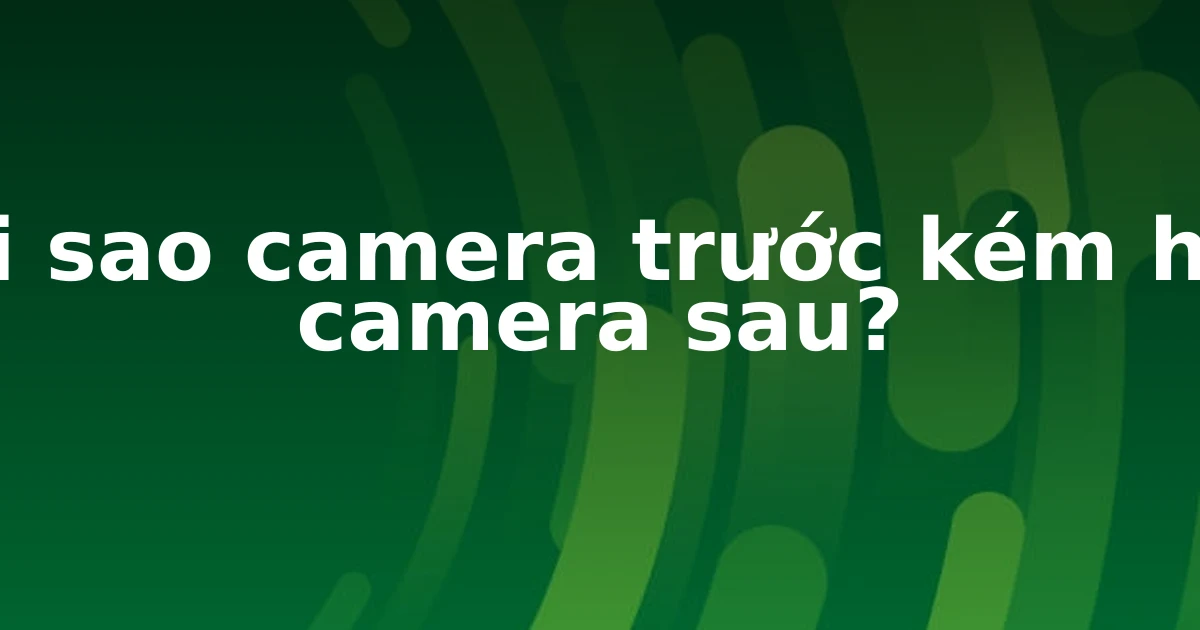 Tại sao camera trước kém hơn camera sau?