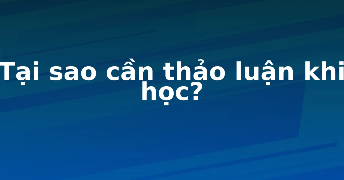 Tại sao cần thảo luận khi học?
