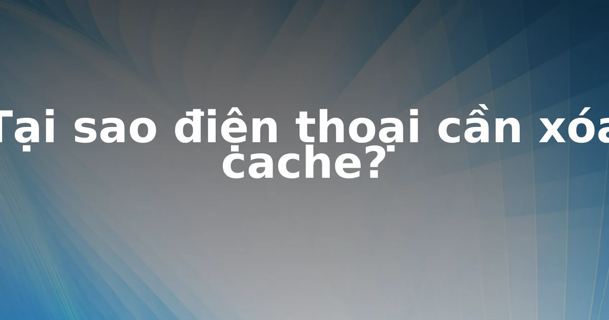 Tại sao điện thoại cần xóa cache?