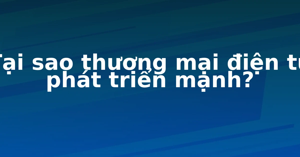 Tại sao thương mại điện tử phát triển mạnh?