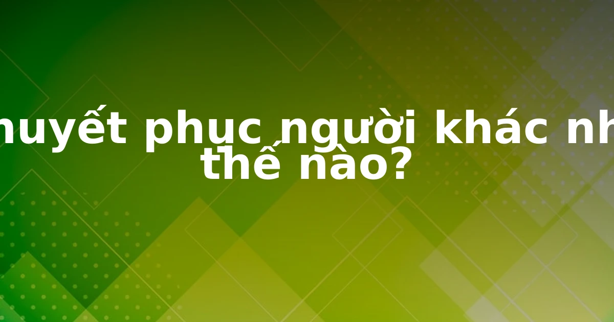 Thuyết phục người khác như thế nào?